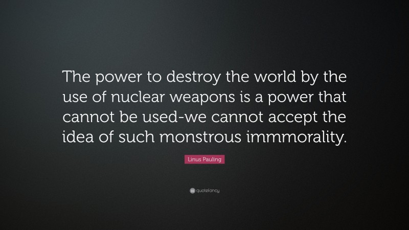 Linus Pauling Quote: “The power to destroy the world by the use of nuclear weapons is a power that cannot be used-we cannot accept the idea of such monstrous immmorality.”