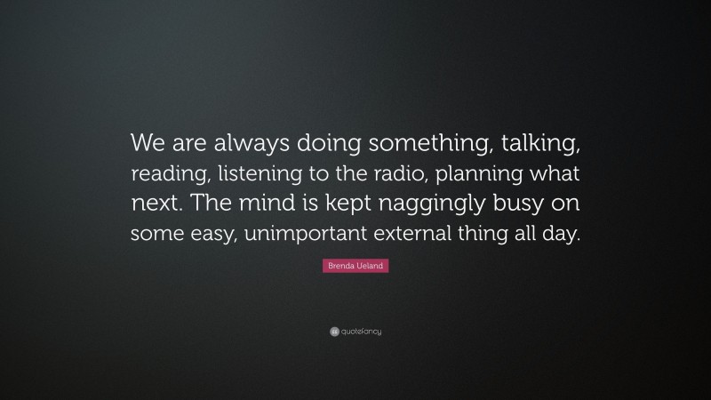 Brenda Ueland Quote: “We are always doing something, talking, reading, listening to the radio, planning what next. The mind is kept naggingly busy on some easy, unimportant external thing all day.”