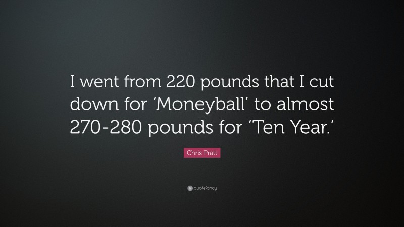 Chris Pratt Quote: “I went from 220 pounds that I cut down for ‘Moneyball’ to almost 270-280 pounds for ‘Ten Year.’”