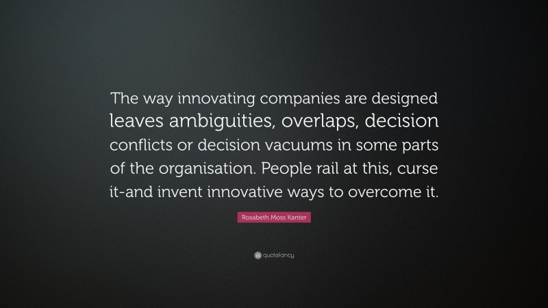 Rosabeth Moss Kanter Quote: “The way innovating companies are designed leaves ambiguities, overlaps, decision conflicts or decision vacuums in some parts of the organisation. People rail at this, curse it-and invent innovative ways to overcome it.”