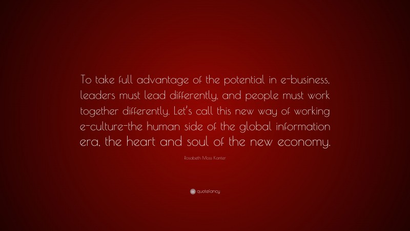 Rosabeth Moss Kanter Quote: “To take full advantage of the potential in e-business, leaders must lead differently, and people must work together differently. Let’s call this new way of working e-culture-the human side of the global information era, the heart and soul of the new economy.”