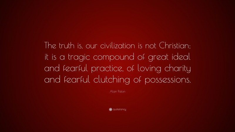 Alan Paton Quote: “The truth is, our civilization is not Christian; it is a tragic compound of great ideal and fearful practice, of loving charity and fearful clutching of possessions.”