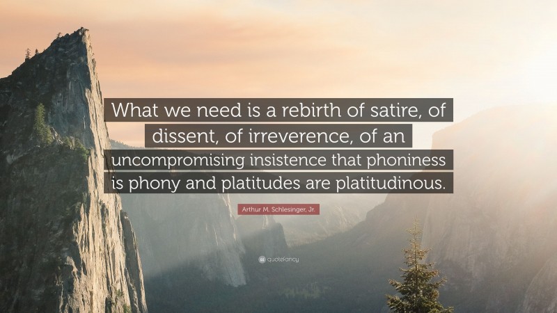 Arthur M. Schlesinger, Jr. Quote: “What we need is a rebirth of satire, of dissent, of irreverence, of an uncompromising insistence that phoniness is phony and platitudes are platitudinous.”