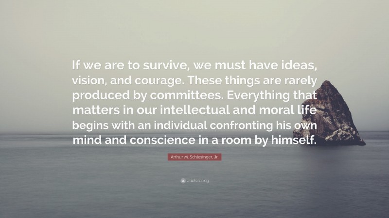 Arthur M. Schlesinger, Jr. Quote: “If we are to survive, we must have ideas, vision, and courage. These things are rarely produced by committees. Everything that matters in our intellectual and moral life begins with an individual confronting his own mind and conscience in a room by himself.”