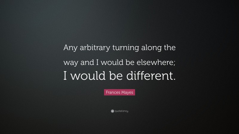 Frances Mayes Quote: “Any arbitrary turning along the way and I would be elsewhere; I would be different.”