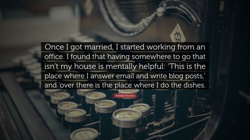 Randall Munroe Quote: “Once I got married, I started working from an office. I found that having somewhere to go that isn’t my house is mentally helpful: ‘This is the place where I answer email and write blog posts,’ and ’over there is the place where I do the dishes.”