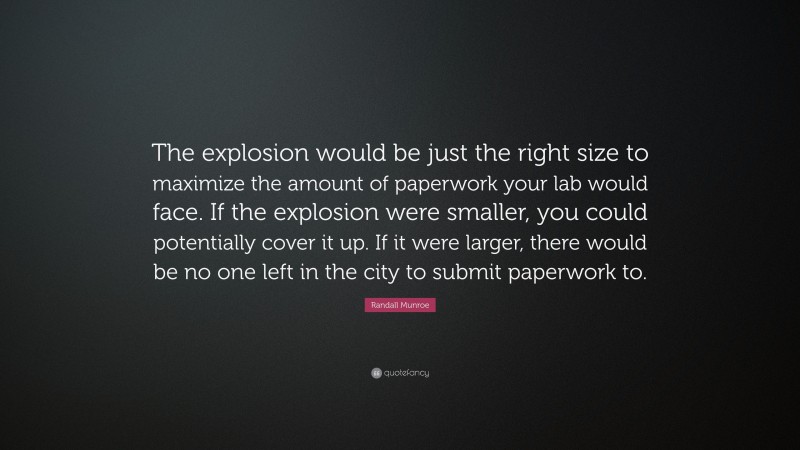 Randall Munroe Quote: “The explosion would be just the right size to maximize the amount of paperwork your lab would face. If the explosion were smaller, you could potentially cover it up. If it were larger, there would be no one left in the city to submit paperwork to.”