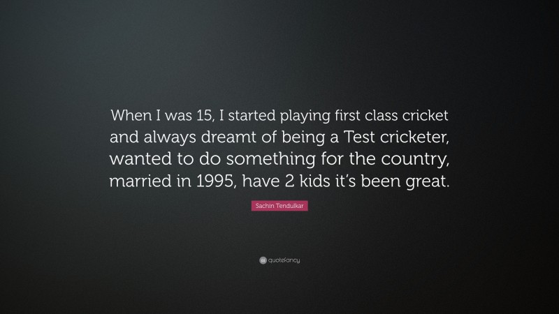 Sachin Tendulkar Quote: “When I was 15, I started playing first class cricket and always dreamt of being a Test cricketer, wanted to do something for the country, married in 1995, have 2 kids it’s been great.”