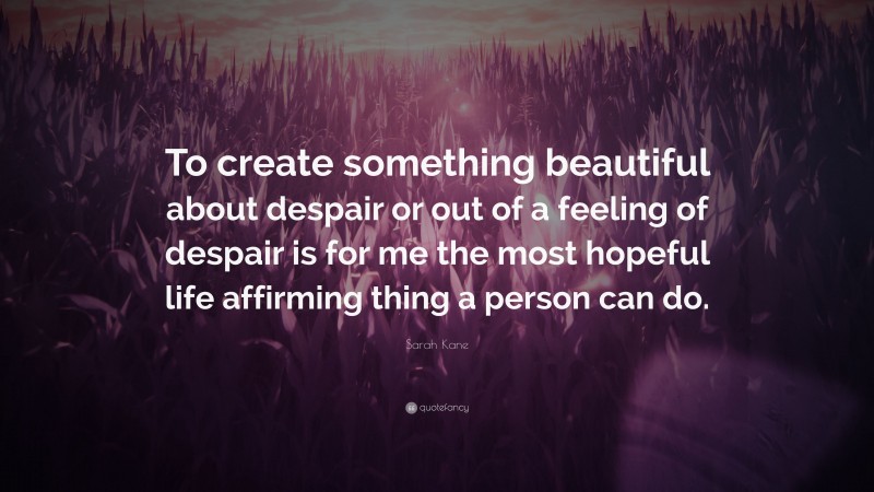 Sarah Kane Quote: “To create something beautiful about despair or out of a feeling of despair is for me the most hopeful life affirming thing a person can do.”