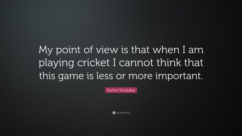 Sachin Tendulkar Quote: “My point of view is that when I am playing cricket I cannot think that this game is less or more important.”