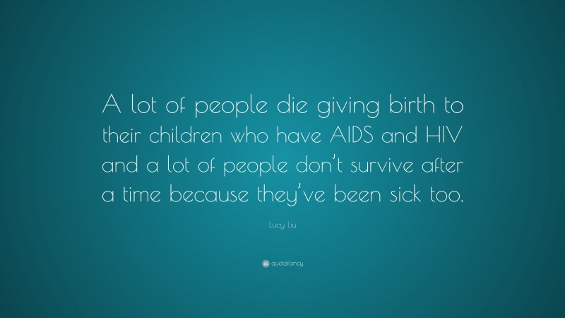 Lucy Liu Quote: “A lot of people die giving birth to their children who have AIDS and HIV and a lot of people don’t survive after a time because they’ve been sick too.”