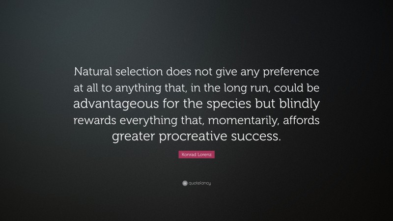 Konrad Lorenz Quote: “Natural selection does not give any preference at all to anything that, in the long run, could be advantageous for the species but blindly rewards everything that, momentarily, affords greater procreative success.”
