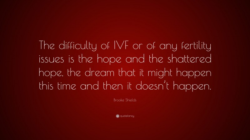 Brooke Shields Quote: “The difficulty of IVF or of any fertility issues is the hope and the shattered hope, the dream that it might happen this time and then it doesn’t happen.”
