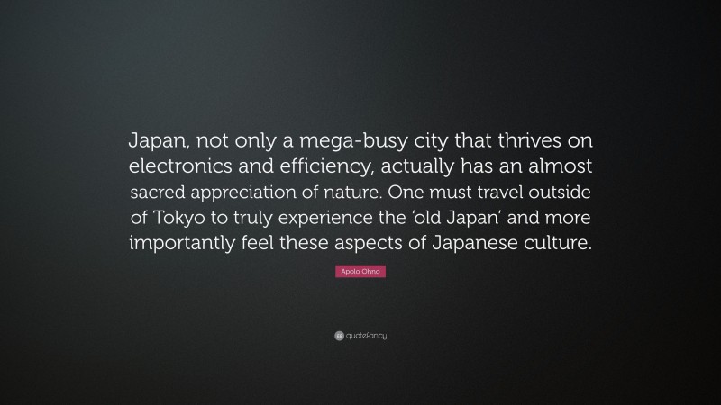 Apolo Ohno Quote: “Japan, not only a mega-busy city that thrives on electronics and efficiency, actually has an almost sacred appreciation of nature. One must travel outside of Tokyo to truly experience the ‘old Japan’ and more importantly feel these aspects of Japanese culture.”