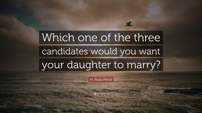 H. Ross Perot Quote: “Which one of the three candidates would you want your daughter to marry?”