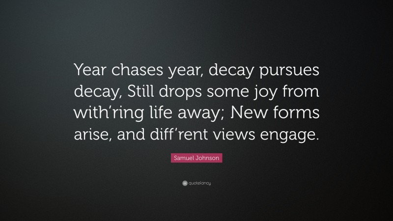 Samuel Johnson Quote: “Year chases year, decay pursues decay, Still drops some joy from with’ring life away; New forms arise, and diff’rent views engage.”