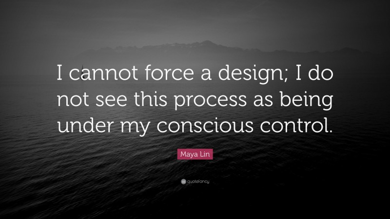 Maya Lin Quote: “I cannot force a design; I do not see this process as being under my conscious control.”