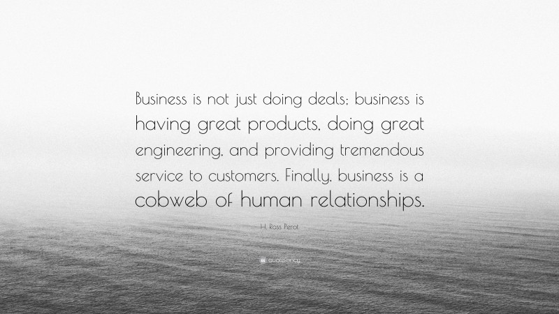 H. Ross Perot Quote: “Business is not just doing deals; business is having great products, doing great engineering, and providing tremendous service to customers. Finally, business is a cobweb of human relationships.”