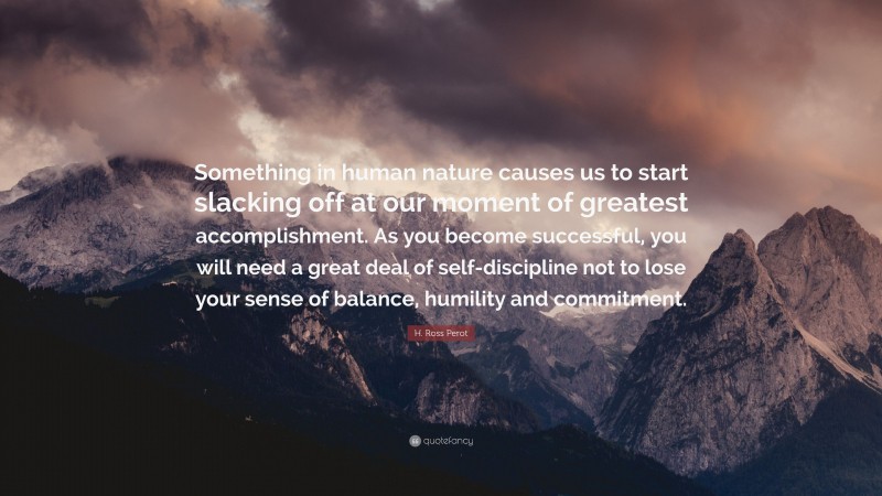 H. Ross Perot Quote: “Something in human nature causes us to start slacking off at our moment of greatest accomplishment. As you become successful, you will need a great deal of self-discipline not to lose your sense of balance, humility and commitment.”