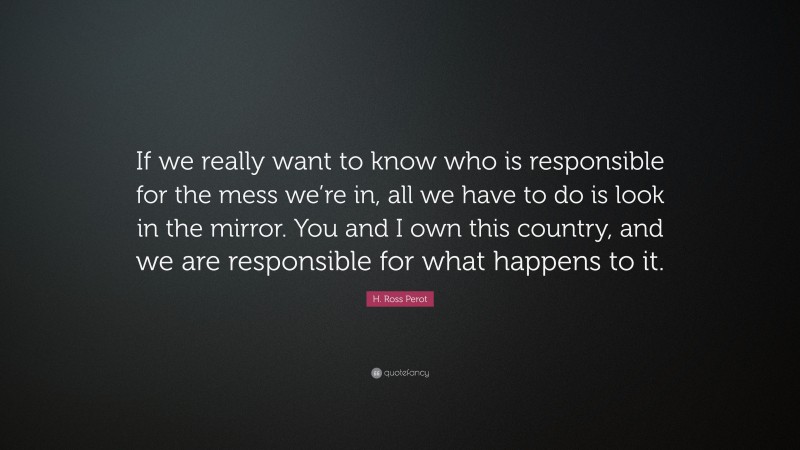 H. Ross Perot Quote: “If we really want to know who is responsible for the mess we’re in, all we have to do is look in the mirror. You and I own this country, and we are responsible for what happens to it.”