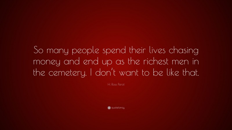 H. Ross Perot Quote: “So many people spend their lives chasing money and end up as the richest men in the cemetery. I don’t want to be like that.”