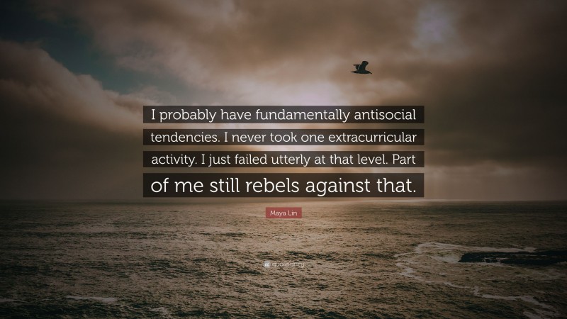 Maya Lin Quote: “I probably have fundamentally antisocial tendencies. I never took one extracurricular activity. I just failed utterly at that level. Part of me still rebels against that.”