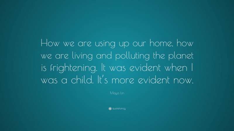 Maya Lin Quote: “How we are using up our home, how we are living and polluting the planet is frightening. It was evident when I was a child. It’s more evident now.”