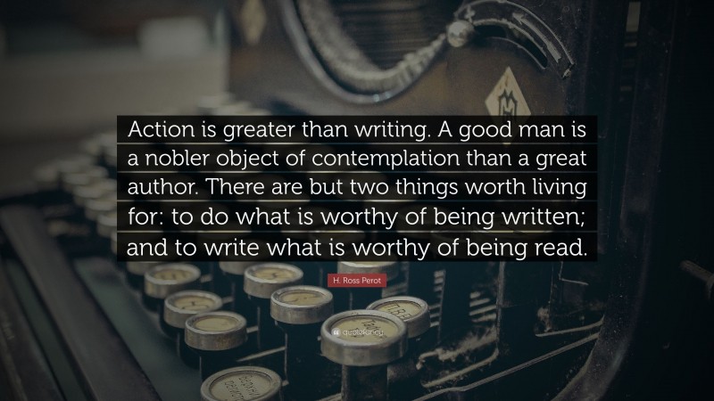 H. Ross Perot Quote: “Action is greater than writing. A good man is a nobler object of contemplation than a great author. There are but two things worth living for: to do what is worthy of being written; and to write what is worthy of being read.”