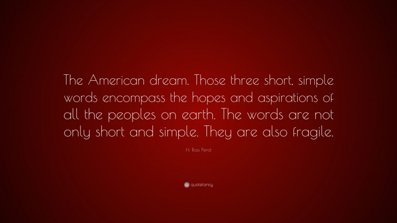 H. Ross Perot Quote: “The American dream. Those three short, simple words encompass the hopes and aspirations of all the peoples on earth. The words are not only short and simple. They are also fragile.”