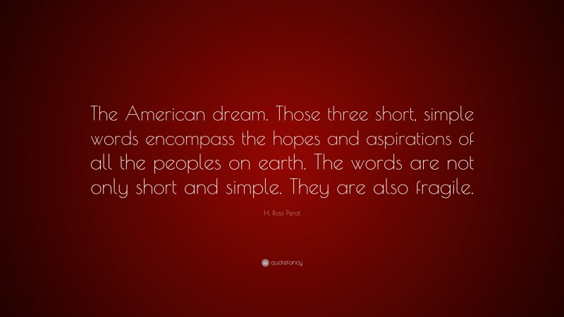 H. Ross Perot Quote: “The American dream. Those three short, simple words encompass the hopes and aspirations of all the peoples on earth. The words are not only short and simple. They are also fragile.”