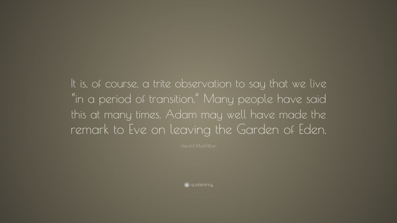 Harold MacMillan Quote: “It is, of course, a trite observation to say that we live “in a period of transition.” Many people have said this at many times. Adam may well have made the remark to Eve on leaving the Garden of Eden.”