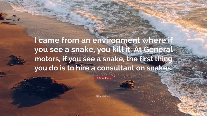 H. Ross Perot Quote: “I came from an environment where if you see a snake, you kill it. At General motors, if you see a snake, the first thing you do is to hire a consultant on snakes.”