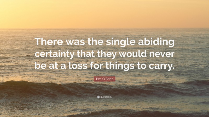 Tim O'Brien Quote: “There was the single abiding certainty that they would never be at a loss for things to carry.”
