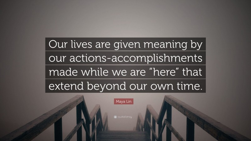 Maya Lin Quote: “Our lives are given meaning by our actions-accomplishments made while we are “here” that extend beyond our own time.”