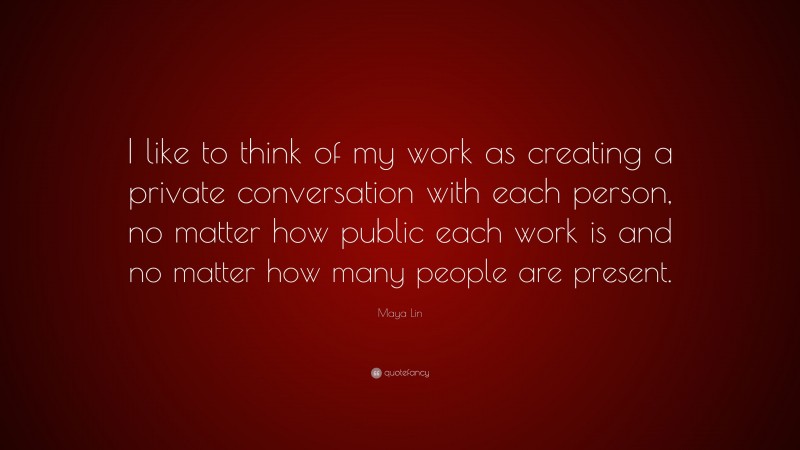 Maya Lin Quote: “I like to think of my work as creating a private conversation with each person, no matter how public each work is and no matter how many people are present.”