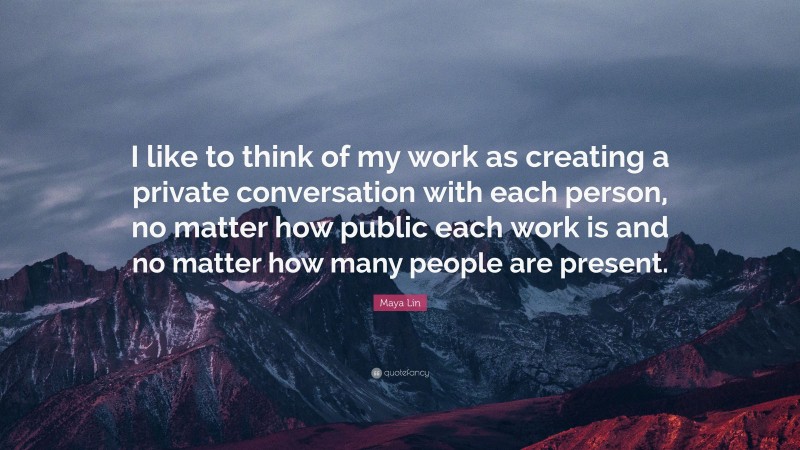 Maya Lin Quote: “I like to think of my work as creating a private conversation with each person, no matter how public each work is and no matter how many people are present.”