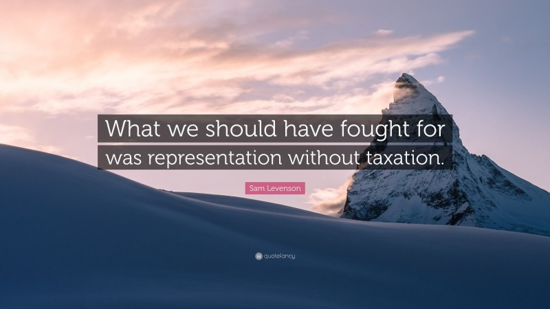 Sam Levenson Quote: “What we should have fought for was representation without taxation.”
