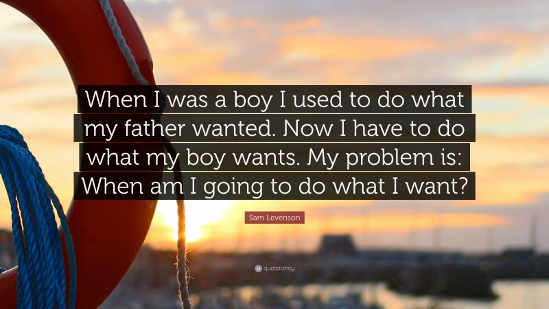 Sam Levenson Quote: “When I was a boy I used to do what my father wanted. Now I have to do what my boy wants. My problem is: When am I going to do what I want?”