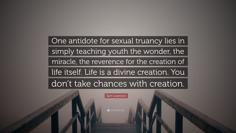 Sam Levenson Quote: “One antidote for sexual truancy lies in simply teaching youth the wonder, the miracle, the reverence for the creation of life itself. Life is a divine creation. You don’t take chances with creation.”