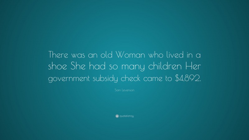 Sam Levenson Quote: “There was an old Woman who lived in a shoe She had so many children Her government subsidy check came to $4,892.”
