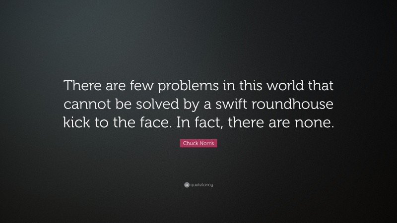 Chuck Norris Quote: “There are few problems in this world that cannot be solved by a swift roundhouse kick to the face. In fact, there are none.”