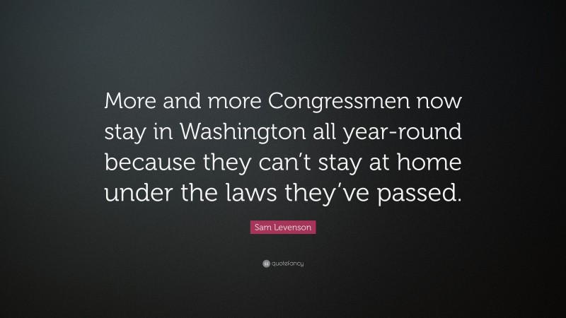 Sam Levenson Quote: “More and more Congressmen now stay in Washington all year-round because they can’t stay at home under the laws they’ve passed.”