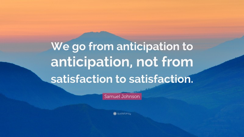 Samuel Johnson Quote: “We go from anticipation to anticipation, not from satisfaction to satisfaction.”
