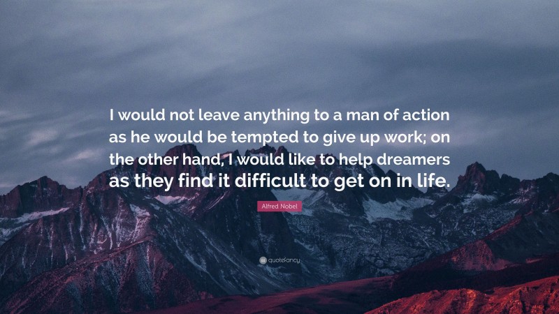 Alfred Nobel Quote: “I would not leave anything to a man of action as he would be tempted to give up work; on the other hand, I would like to help dreamers as they find it difficult to get on in life.”