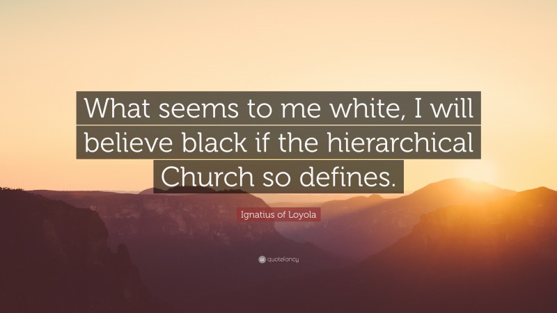 Ignatius of Loyola Quote: “What seems to me white, I will believe black if the hierarchical Church so defines.”