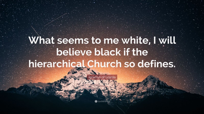 Ignatius of Loyola Quote: “What seems to me white, I will believe black if the hierarchical Church so defines.”