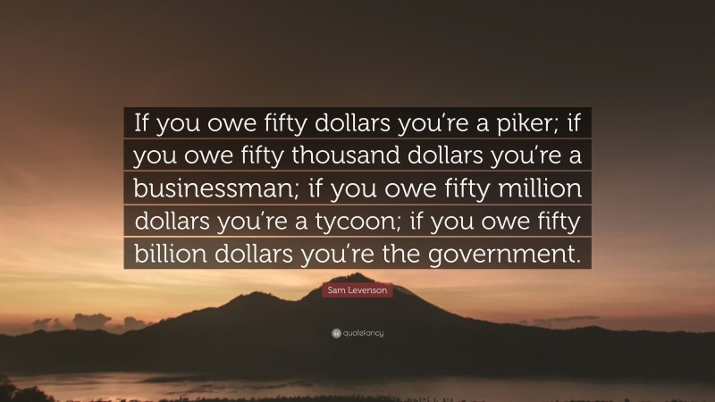 Sam Levenson Quote: “If you owe fifty dollars you’re a piker; if you owe fifty thousand dollars you’re a businessman; if you owe fifty million dollars you’re a tycoon; if you owe fifty billion dollars you’re the government.”