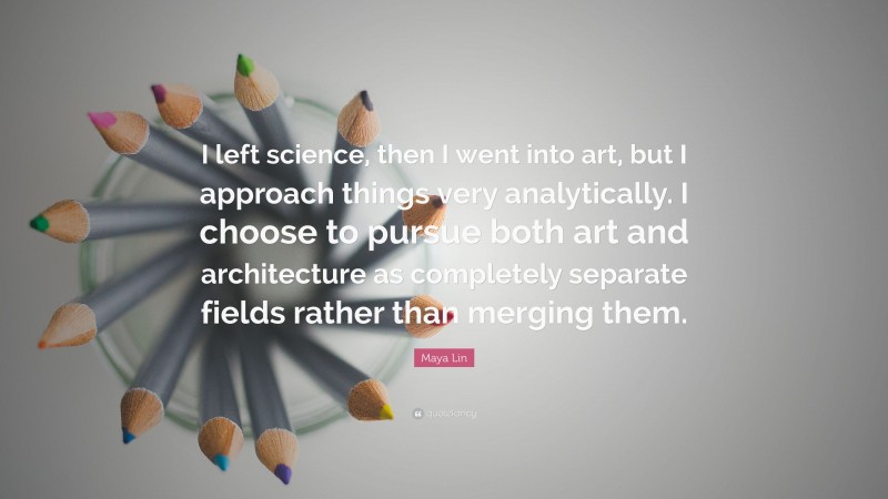 Maya Lin Quote: “I left science, then I went into art, but I approach things very analytically. I choose to pursue both art and architecture as completely separate fields rather than merging them.”