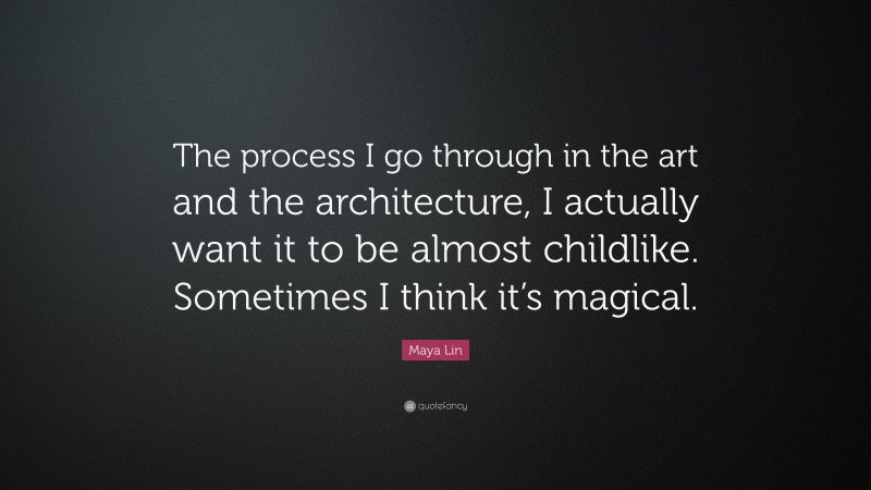 Maya Lin Quote: “The process I go through in the art and the architecture, I actually want it to be almost childlike. Sometimes I think it’s magical.”