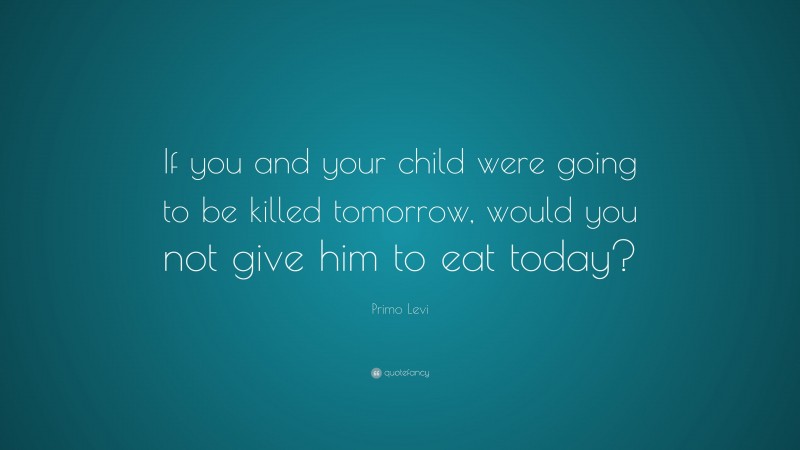 Primo Levi Quote: “If you and your child were going to be killed tomorrow, would you not give him to eat today?”